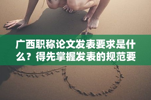 廣西職稱論文發(fā)表要求是什么？得先掌握發(fā)表的規(guī)范要求