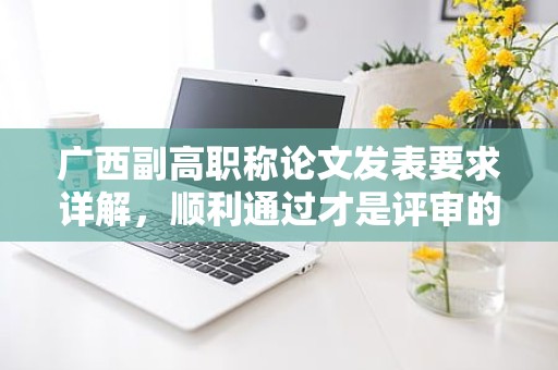 廣西副高職稱論文發(fā)表要求詳解，順利通過才是評審的關(guān)鍵
