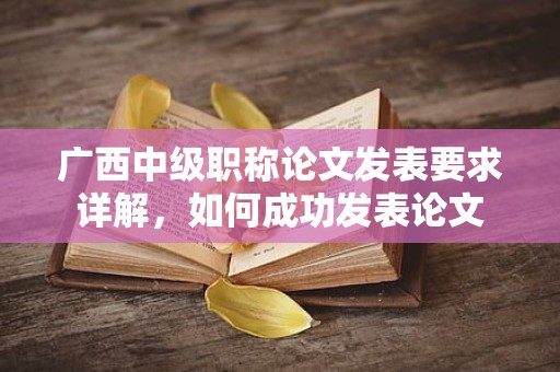 廣西中級(jí)職稱論文發(fā)表要求詳解，如何成功發(fā)表論文