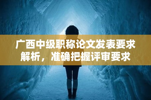 廣西中級職稱論文發(fā)表要求解析，得準確把握評審要求哦