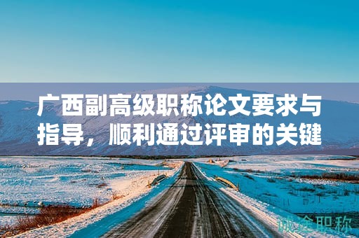 廣西副高級職稱論文要求與指導，順利通過評審的關(guān)鍵是什么？