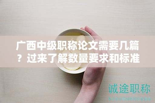 廣西中級(jí)職稱論文需要幾篇？過(guò)來(lái)了解數(shù)量要求和標(biāo)準(zhǔn)