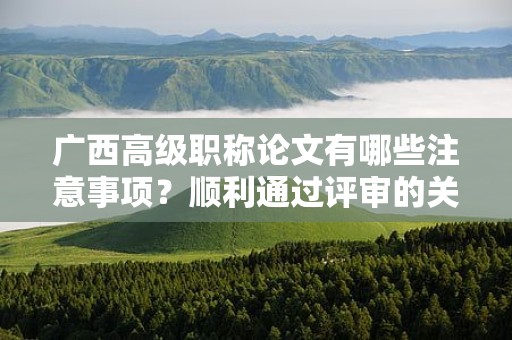廣西高級職稱論文有哪些注意事項？順利通過評審的關(guān)鍵要素是什么？