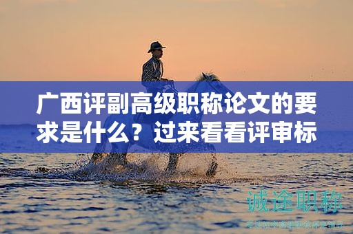 廣西評副高級職稱論文的要求是什么？過來看看評審標(biāo)準(zhǔn)和要求