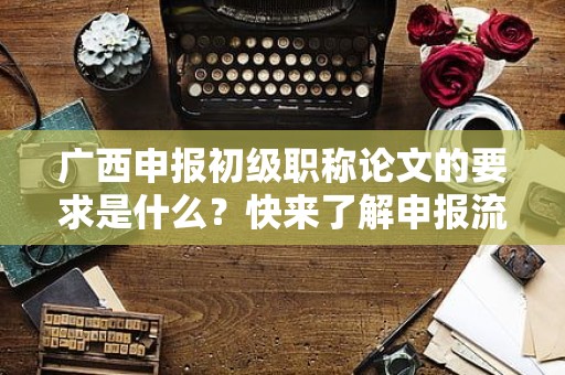 廣西申報(bào)初級職稱論文的要求是什么？快來了解申報(bào)流程和標(biāo)準(zhǔn)