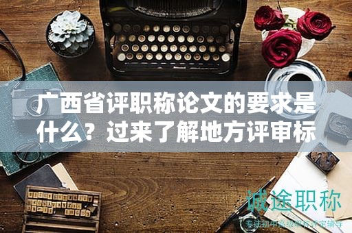 廣西省評(píng)職稱論文的要求是什么？過(guò)來(lái)了解地方評(píng)審標(biāo)準(zhǔn)