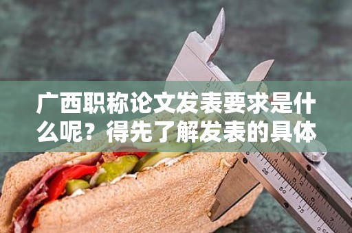 廣西職稱論文發(fā)表要求是什么呢？得先了解發(fā)表的具體要求