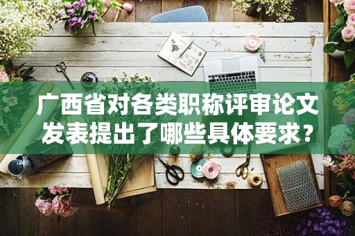 廣西省對各類職稱評審論文發(fā)表提出了哪些具體要求？內(nèi)容介紹