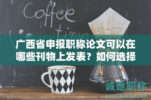 廣西省申報職稱論文可以在哪些刊物上發(fā)表？如何選擇合適的期刊？