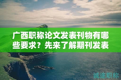 廣西職稱論文發(fā)表刊物有哪些要求？先來(lái)了解期刊發(fā)表的規(guī)范要求