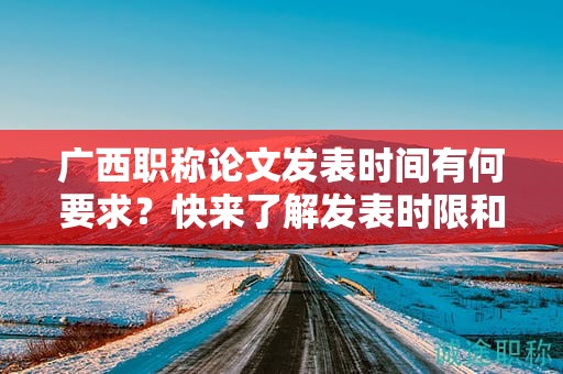 廣西職稱論文發(fā)表時(shí)間有何要求？快來了解發(fā)表時(shí)限和截止日期