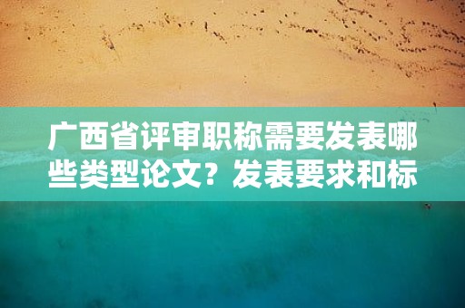 廣西省評審職稱需要發(fā)表哪些類型論文？發(fā)表要求和標(biāo)準(zhǔn)解析