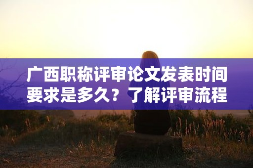 廣西職稱評審論文發(fā)表時間要求是多久？了解評審流程和時間要求