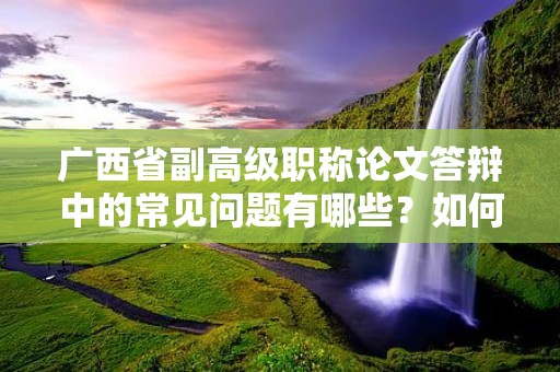 廣西省副高級(jí)職稱論文答辯中的常見問題有哪些？如何準(zhǔn)備應(yīng)對(duì)論文答辯？