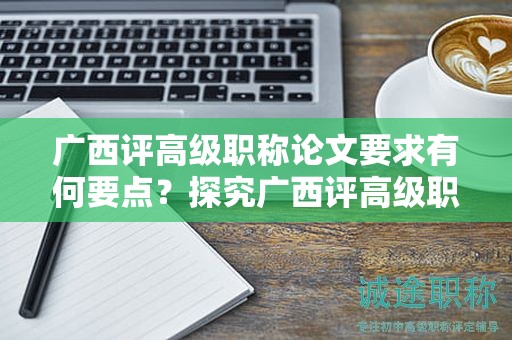 廣西評(píng)高級(jí)職稱論文要求有何要點(diǎn)？探究廣西評(píng)高級(jí)職稱申報(bào)中的論文要求