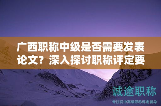 廣西職稱中級是否需要發(fā)表論文？深入探討職稱評定要求中的發(fā)表要求