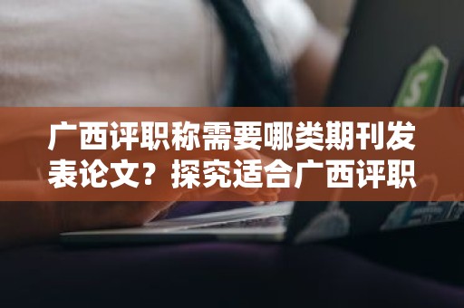 廣西評(píng)職稱需要哪類期刊發(fā)表論文？探究適合廣西評(píng)職稱的期刊類型