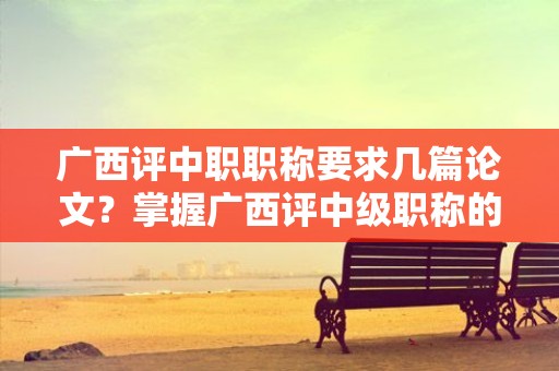 廣西評中職職稱要求幾篇論文？掌握廣西評中級職稱的論文數(shù)量要求