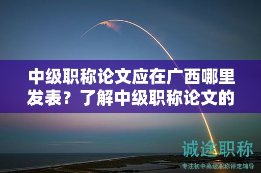 中級職稱論文應(yīng)在廣西哪里發(fā)表？了解中級職稱論文的發(fā)表要求