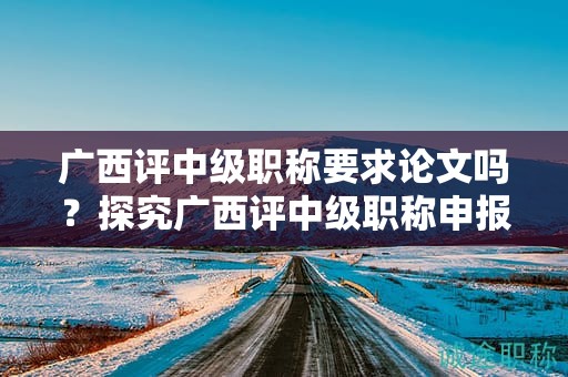 廣西評(píng)中級(jí)職稱要求論文嗎？探究廣西評(píng)中級(jí)職稱申報(bào)中是否需要論文
