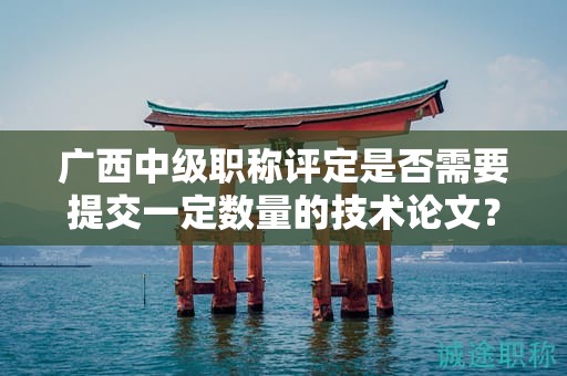 廣西中級職稱評定是否需要提交一定數(shù)量的技術(shù)論文？