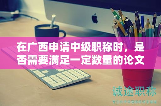 在廣西申請(qǐng)中級(jí)職稱時(shí)，是否需要滿足一定數(shù)量的論文要求？