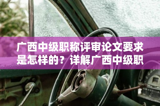 廣西中級職稱評審論文要求是怎樣的？詳解廣西中級職稱評審中的論文要求