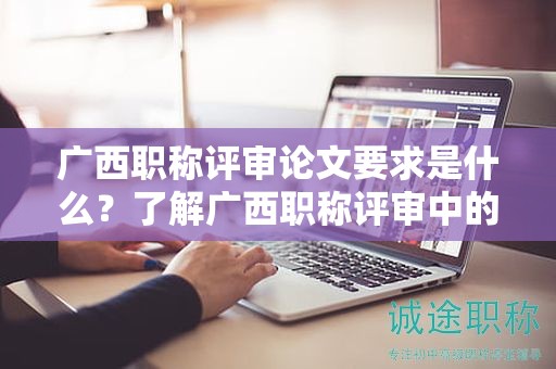 廣西職稱評審論文要求是什么？了解廣西職稱評審中的論文要求