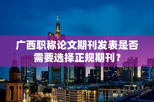 廣西職稱論文期刊發(fā)表是否需要選擇正規(guī)期刊？