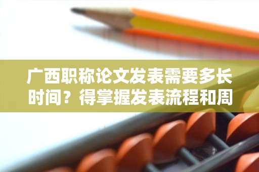 廣西職稱論文發(fā)表需要多長時間？得掌握發(fā)表流程和周期先