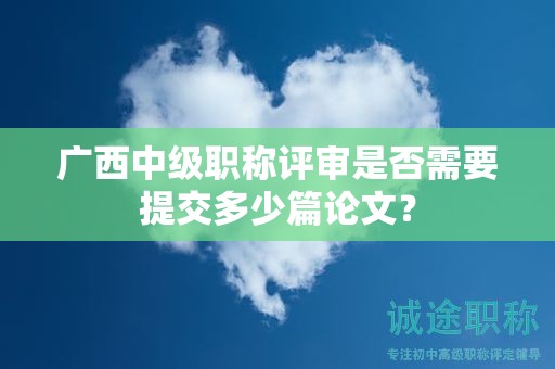 廣西中級職稱評審是否需要提交多少篇論文？