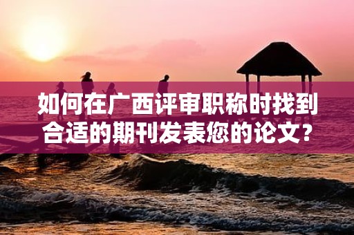 如何在廣西評審職稱時找到合適的期刊發(fā)表您的論文？