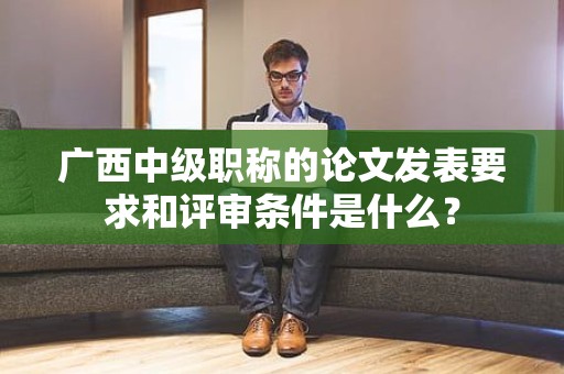 廣西中級(jí)職稱的論文發(fā)表要求和評(píng)審條件是什么？