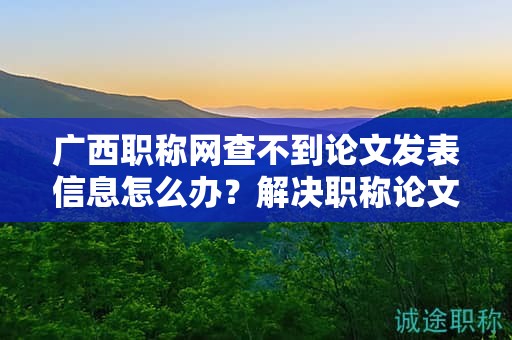 廣西職稱網(wǎng)查不到論文發(fā)表信息怎么辦？解決職稱論文發(fā)表查詢問題