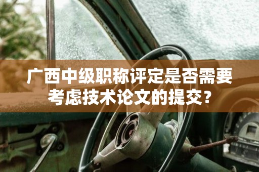 廣西中級職稱評定是否需要考慮技術(shù)論文的提交？