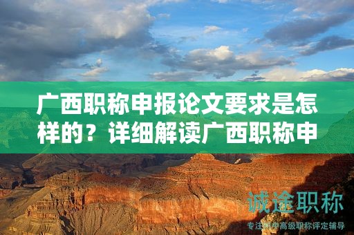 廣西職稱申報論文要求是怎樣的？詳細解讀廣西職稱申報中的論文要求