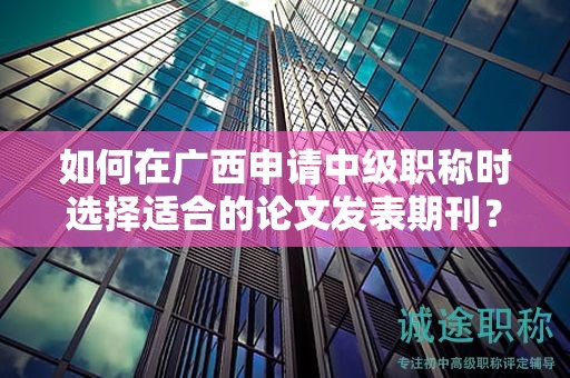 如何在廣西申請(qǐng)中級(jí)職稱時(shí)選擇適合的論文發(fā)表期刊？