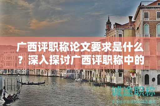 廣西評(píng)職稱論文要求是什么？深入探討廣西評(píng)職稱中的論文要求