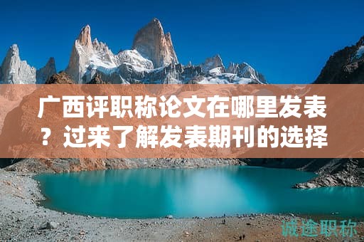 廣西評(píng)職稱論文在哪里發(fā)表？過來了解發(fā)表期刊的選擇和要求