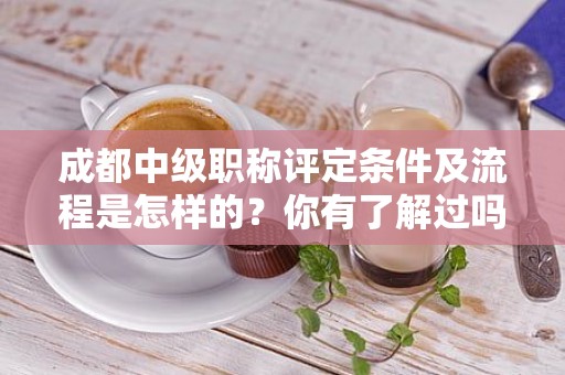 成都中級職稱評定條件及流程是怎樣的？你有了解過嗎？