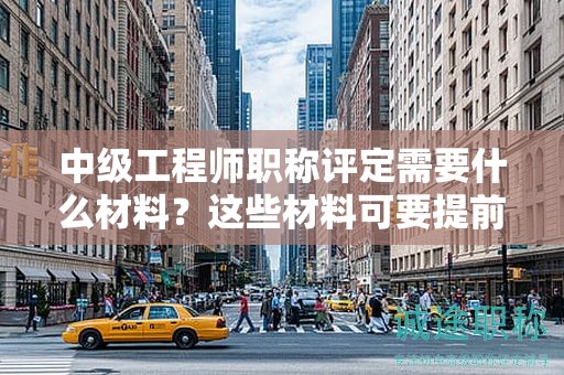 中級工程師職稱評定需要什么材料？這些材料可要提前準備