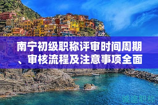 南寧初級職稱評審時(shí)間周期、審核流程及注意事項(xiàng)全面解讀