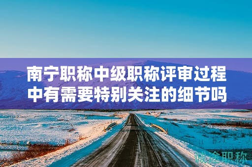 南寧職稱中級職稱評審過程中有需要特別關(guān)注的細節(jié)嗎？