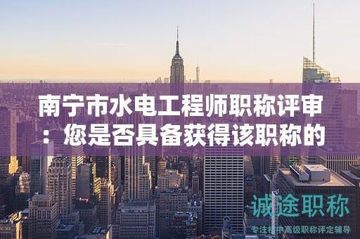 南寧市水電工程師職稱評審：您是否具備獲得該職稱的能力和經(jīng)驗(yàn)？