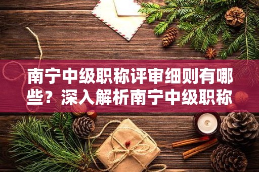 南寧中級(jí)職稱評(píng)審細(xì)則有哪些？深入解析南寧中級(jí)職稱評(píng)審的規(guī)定細(xì)則