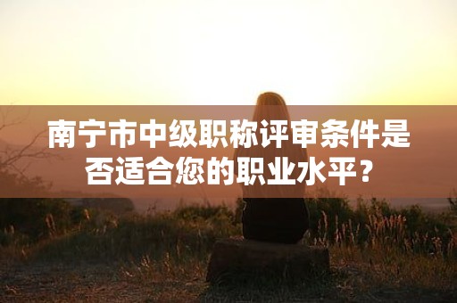 南寧市中級職稱評審條件是否適合您的職業(yè)水平？
