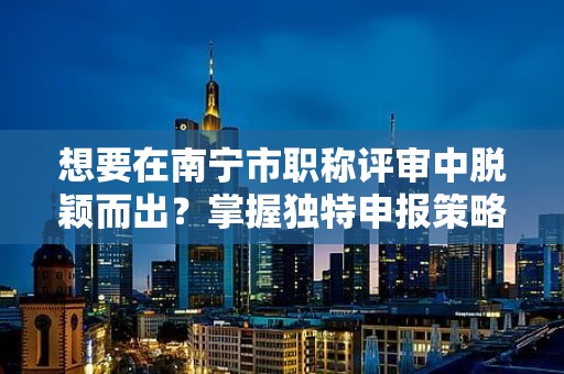 想要在南寧市職稱評(píng)審中脫穎而出？掌握獨(dú)特申報(bào)策略！