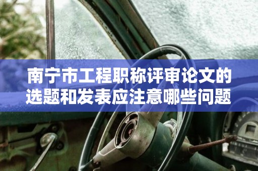 南寧市工程職稱評審論文的選題和發(fā)表應(yīng)注意哪些問題？如何選擇發(fā)表刊物？