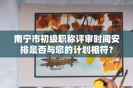 南寧市初級職稱評審時間安排是否與您的計劃相符？