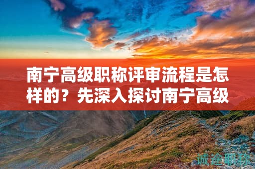 南寧高級職稱評審流程是怎樣的？先深入探討南寧高級職稱評審的流程安排